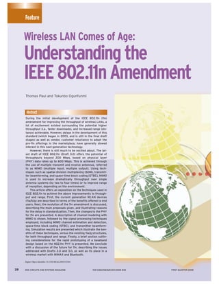 Feature


     Wireless LAN Comes of Age:
     Understanding the
     IEEE 802.11n Amendment
     Thomas Paul and Tokunbo Ogunfunmi



      Abstract
     During the initial development of the IEEE 802.11n (11n)
     amendment for improving the throughput of wireless LANs, a
     lot of excitement existed surrounding the potential higher
     throughput (i.e., faster downloads), and increased range (dis-
     tance) achievable. However, delays in the development of this
     standard (which began in 2003, and is still in the final draft
     stages) as well as vendor, customer reluctance to adopt the
     pre-11n offerings in the marketplace, have generally slowed
     interest in this next-generation technology.
         However, there is still much to be excited about. The lat-
     est draft of IEEE 802.11n (Draft 3.0) offers the potential of
     throughputs beyond 200 Mbps, based on physical layer
     (PHY) data rates up to 600 Mbps. This is achieved through
     the use of multiple transmit and receive antennas, referred
     to as MIMO (multiple input, multiple output). Using tech-
     niques such as spatial division multiplexing (SDM), transmit-
     ter beamforming, and space-time block coding (STBC), MIMO
     is used to increase dramatically throughput over single
     antenna systems (by two to four times) or to improve range
     of reception, depending on the environment.
         This article offers an exposition on the techniques used in
     IEEE 802.11n to achieve the above improvements to through-
     put and range. First, the current generation WLAN devices
     (11a/b/g) are described in terms of the benefits offered to end
     users. Next, the evolution of the 11n amendment is discussed,
     describing the main proposals given, and illustrating reasons
     for the delay in standardization. Then, the changes to the PHY
     for 11n are presented. A description of channel modeling with
     MIMO is shown, followed by the signal processing techniques
     employed, including MIMO channel estimation and detection,
     space-time block coding (STBC), and transmitter beamform-
     ing. Simulation results are presented which illustrate the ben-
     efits of these techniques, versus the existing 11a/g structures,
     for both throughput and range. Finally, a brief section outlin-
     ing considerations for the rapid prototyping of a baseband
     design based on the 802.11n PHY is presented. We conclude
     with a discussion of the future for 11n, describing the issues
     addressed with Drafts 2.0 and 3.0, as well as its place in a
     wireless market with WiMAX and Bluetooth.

     Digital Object Identifier 10.1109/MCAS.2008.915504


28   IEEE CIRCUITS AND SYSTEMS MAGAZINE                   1531-636X/08/$25.00©2008 IEEE   FIRST QUARTER 2008
 
