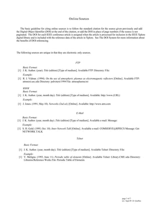 paginated. The DOI for each IEEE conference article is assigned when the article is processed for inclusion in the IEEE Xplore
The basic guideline for citing online sources is to follow the standard citation for the source given previously and add
the Digital Object Identifier (DOI) at the end of the citation, or add the DOI in place of page numbers if the source is not
FTP
Basic Format:
[1] J. K. Author. (year). Title (edition) [Type of medium]. Available FTP: Directory: File:
Example:
[1] R. J. Vidmar. (1994). On the use of atmospheric plasmas as electromagnetic reflectors [Online]. Available FTP:
atmnext.usc.edu Directory: pub/etext/1994 File: atmosplasma.txt
WWW
Basic Format:
[1] J. K. Author. (year, month day). Title (edition) [Type of medium]. Available: http://www.(URL)
Example:
[1] J. Jones. (1991, May 10). Networks (2nd ed.) [Online]. Available: http://www.atm.com
E-Mail
Basic Format:
[1] J. K. Author. (year, month day). Title (edition) [Type of medium]. Available e-mail: Message:
Example:
[1] S. H. Gold. (1995, Oct. 10). Inter-Network Talk [Online]. Available e-mail: COMSERVE@RPIECS Message: Get
NETWORK TALK
Telnet
Basic Format:
O nline S ources
[1] J. K. Author. (year, month day). Title (edition) [Type of medium]. Available Telnet: Directory: File:
Example:
[1] V. Meligna. (1993, June 11). Periodic table of elements [Online]. Available Telnet: Library.CMU.edu Directory:
Libraries/Reference Works File: Periodic Table of Elements
The following sources are unique in that they are electronic only sources.
digital library and is included with the reference data of the article in Xplore. See The DOI System for more information about
the benefits of DOI referencing.
page 3 of 7
rev. Sept 09 D. Graffox
 