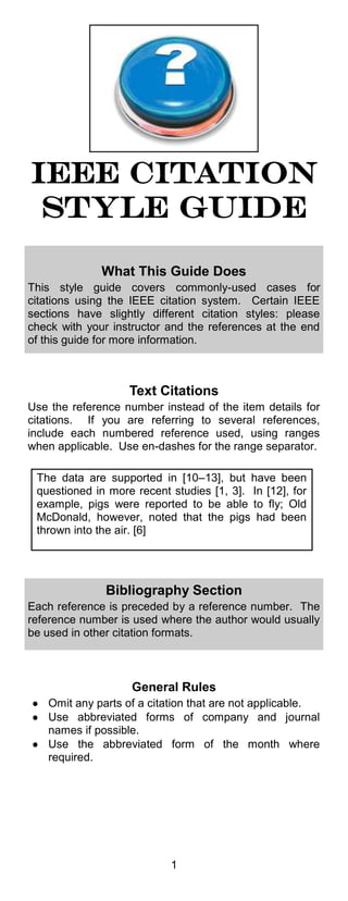 1 
IEEE Citation style guide 
What This Guide Does 
This style guide covers commonly-used cases for citations using the IEEE citation system. Certain IEEE sections have slightly different citation styles: please check with your instructor and the references at the end of this guide for more information. 
Text Citations 
Use the reference number instead of the item details for citations. If you are referring to several references, include each numbered reference used, using ranges when applicable. Use en-dashes for the range separator. 
The data are supported in [10–13], but have been questioned in more recent studies [1, 3]. In [12], for example, pigs were reported to be able to fly; Old McDonald, however, noted that the pigs had been thrown into the air. [6] 
Bibliography Section 
Each reference is preceded by a reference number. The reference number is used where the author would usually be used in other citation formats. 
General Rules Omit any parts of a citation that are not applicable. Use abbreviated forms of company and journal names if possible. Use the abbreviated form of the month where required.  