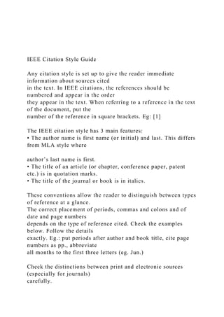 IEEE Citation Style Guide
Any citation style is set up to give the reader immediate
information about sources cited
in the text. In IEEE citations, the references should be
numbered and appear in the order
they appear in the text. When referring to a reference in the text
of the document, put the
number of the reference in square brackets. Eg: [1]
The IEEE citation style has 3 main features:
• The author name is first name (or initial) and last. This differs
from MLA style where
author’s last name is first.
• The title of an article (or chapter, conference paper, patent
etc.) is in quotation marks.
• The title of the journal or book is in italics.
These conventions allow the reader to distinguish between types
of reference at a glance.
The correct placement of periods, commas and colons and of
date and page numbers
depends on the type of reference cited. Check the examples
below. Follow the details
exactly. Eg.: put periods after author and book title, cite page
numbers as pp., abbreviate
all months to the first three letters (eg. Jun.)
Check the distinctions between print and electronic sources
(especially for journals)
carefully.
 