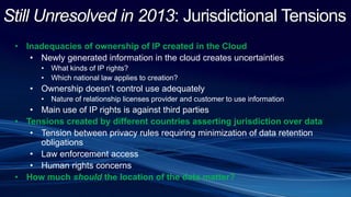 Still Unresolved in 2013: Jurisdictional Tensions
• Inadequacies of ownership of IP created in the Cloud
• Newly generated information in the cloud creates uncertainties
• What kinds of IP rights?
• Which national law applies to creation?
• Ownership doesn’t control use adequately
• Nature of relationship licenses provider and customer to use information
• Main use of IP rights is against third parties
• Tensions created by different countries asserting jurisdiction over data
• Tension between privacy rules requiring minimization of data retention
obligations
• Law enforcement access
• Human rights concerns
• How much should the location of the data matter?
 