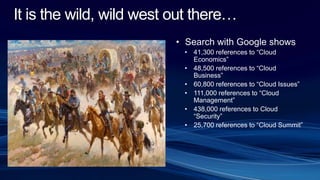 It is the wild, wild west out there…
• Search with Google shows
• 41,300 references to “Cloud
Economics”
• 48,500 references to “Cloud
Business”
• 60,800 references to “Cloud Issues”
• 111,000 references to “Cloud
Management”
• 438,000 references to Cloud
“Security”
• 25,700 references to “Cloud Summit”
 
