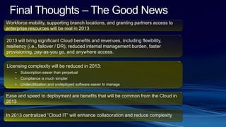 Final Thoughts – The Good News
Workforce mobility, supporting branch locations, and granting partners access to
enterprise resources will be real in 2013
2013 will bring significant Cloud benefits and revenues, including flexibility,
resiliency (i.e., failover / DR), reduced internal management burden, faster
provisioning, pay-as-you go, and anywhere access.
Licensing complexity will be reduced in 2013:
• Subscription easier than perpetual
• Compliance is much simpler
• Underutilization and undeployed software easier to manage
In 2013 centralized “Cloud IT” will enhance collaboration and reduce complexity
Ease and speed to deployment are benefits that will be common from the Cloud in
2013
 