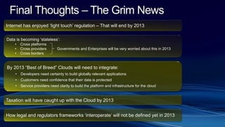 Final Thoughts – The Grim News
Internet has enjoyed ‘light touch’ regulation – That will end by 2013
Data is becoming ‘stateless’:
• Cross platforms
• Cross providers Governments and Enterprises will be very worried about this in 2013
• Cross borders
By 2013 “Best of Breed” Clouds will need to integrate:
• Developers need certainty to build globally relevant applications
• Customers need confidence that their data is protected
• Service providers need clarity to build the platform and infrastructure for the cloud
How legal and regulators frameworks ‘interoperate’ will not be defined yet in 2013
Taxation will have caught up with the Cloud by 2013
 