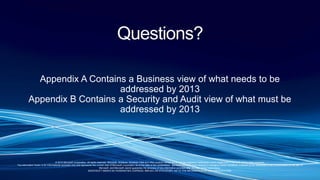 © 2010 Microsoft Corporation. All rights reserved. Microsoft, Windows, Windows Vista and other product names are or may be registered trademarks and/or trademarks in the U.S. and/or other countries.
The information herein is for informational purposes only and represents the current view of Microsoft Corporation as of the date of this presentation. Because Microsoft must respond to changing market conditions, it should not be interpreted to be a commitment on the part of
Microsoft, and Microsoft cannot guarantee the accuracy of any information provided after the date of this presentation.
MICROSOFT MAKES NO WARRANTIES, EXPRESS, IMPLIED OR STATUTORY, AS TO THE INFORMATION IN THIS PRESENTATION.
Questions?
Appendix A Contains a Business view of what needs to be
addressed by 2013
Appendix B Contains a Security and Audit view of what must be
addressed by 2013
 