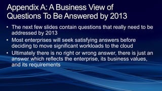 Appendix A: A Business View of
Questions To Be Answered by 2013
• The next few slides contain questions that really need to be
addressed by 2013
• Most enterprises will seek satisfying answers before
deciding to move significant workloads to the cloud
• Ultimately there is no right or wrong answer, there is just an
answer which reflects the enterprise, its business values,
and its requirements
 