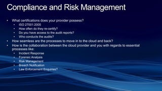 Compliance and Risk Management
• What certifications does your provider possess?
• ISO 27001:2005
• How often do they re-certify?
• Do you have access to the audit reports?
• Who conducts the audits?
• How seamless are the processes to move in to the cloud and back?
• How is the collaboration between the cloud provider and you with regards to essential
processes like:
• Incident Response
• Forensic Analysis
• Risk Management
• Breach Notification
• Law Enforcement Enquiries?
 