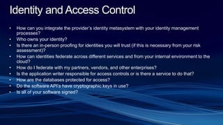 Identity and Access Control
• How can you integrate the provider’s identity metasystem with your identity management
processes?
• Who owns your identity?
• Is there an in-person proofing for identities you will trust (if this is necessary from your risk
assessment)?
• How can identities federate across different services and from your internal environment to the
cloud?
• How do I federate with my partners, vendors, and other enterprises?
• Is the application writer responsible for access controls or is there a service to do that?
• How are the databases protected for access?
• Do the software API’s have cryptographic keys in use?
• Is all of your software signed?
 