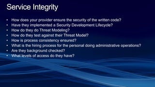 Service Integrity
• How does your provider ensure the security of the written code?
• Have they implemented a Security Development Lifecycle?
• How do they do Threat Modeling?
• How do they test against their Threat Model?
• How is process consistency ensured?
• What is the hiring process for the personal doing administrative operations?
• Are they background checked?
• What levels of access do they have?
 