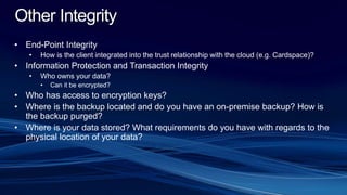 Other Integrity
• End-Point Integrity
• How is the client integrated into the trust relationship with the cloud (e.g. Cardspace)?
• Information Protection and Transaction Integrity
• Who owns your data?
• Can it be encrypted?
• Who has access to encryption keys?
• Where is the backup located and do you have an on-premise backup? How is
the backup purged?
• Where is your data stored? What requirements do you have with regards to the
physical location of your data?
 