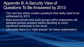 Appendix B: A Security View of
Questions To Be Answered by 2013
• The next few slides contain questions that really need to be
addressed by 2013
• Most procurement and audit groups within enterprises will
demand precise answers before deciding to move
significant workloads to the cloud
• Ultimately there is a “right answer” for these stakeholders
 