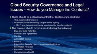 Cloud Security Governance and Legal
Issues - How do you Manage the Contract?
There should be a standard contract for Customers to start from
- This assumes there is one
- Work with customer security people before signing
• Don’t give the customer nasty surprises after they have signed
The contract should cover areas including the following:
- Data and Data Retention
- Service Level Agreement
- Liability
- Jurisdiction Issues
- Privacy
- Information Security Laws – breach notifications etc
- Information Requests
- Electronic Discovery
- Compliance and Audit
 