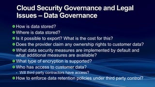 Cloud Security Governance and Legal
Issues – Data Governance
How is data stored?
Where is data stored?
Is it possible to export? What is the cost for this?
Does the provider claim any ownership rights to customer data?
What data security measures are implemented by default and
what additional measures are available?
What type of encryption is supported?
Who has access to customer data?
- Will third party contractors have access?
How to enforce data retention policies under third party control?
 