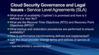 Cloud Security Governance and Legal
Issues - Service Level Agreements (SLA)
What level of availability (“uptime”) is promised and how is it
defined (i.e. four 9s)?
What are the Recover Time Objectives (RTO) and Recovery Point
Objectives (RPO)?
What backup and restoration procedures are performed to ensure
availability?
How is performance benchmarking defined and implemented?
Can the cloud provider change terms and policies of service at
will?
- Can the provider’s vendors do this?
 