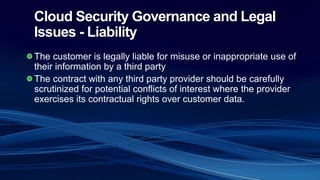 Cloud Security Governance and Legal
Issues - Liability
The customer is legally liable for misuse or inappropriate use of
their information by a third party
The contract with any third party provider should be carefully
scrutinized for potential conflicts of interest where the provider
exercises its contractual rights over customer data.
 