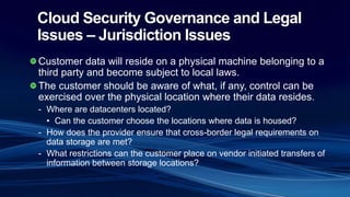 Cloud Security Governance and Legal
Issues – Jurisdiction Issues
Customer data will reside on a physical machine belonging to a
third party and become subject to local laws.
The customer should be aware of what, if any, control can be
exercised over the physical location where their data resides.
- Where are datacenters located?
• Can the customer choose the locations where data is housed?
- How does the provider ensure that cross-border legal requirements on
data storage are met?
- What restrictions can the customer place on vendor initiated transfers of
information between storage locations?
 