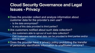 Cloud Security Governance and Legal
Issues - Privacy
Does the provider collect and analyze information about
customer data for the provider’s own use?
- Is the data anonymized?
- Is any of this data provided to third parties?
Are customers notified about such data collection?
- Are customers able to opt-out of such data collection?
- Can customers restrict what data can be provided to third parties and/or
limit its use?
Does the provider have a privacy policy prohibiting the transfer
of personally identifiable information to unaffiliated persons?
 