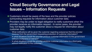 Cloud Security Governance and Legal
Issues – Information Requests
Customers should be aware of the laws and the provider policies
surrounding requests for information about customer data.
Providers may be under no legal obligation to notify customers when the
provider receives an information request - In some cases, the provider
may not legally notify the customer about a request for information about
customer data.
- What notifications will be given the customer regarding subpoenas that the provider
receives from the government requesting production of customer information?
- In what situations would the provider produce customer information to the government
without a subpoena or warrant?
- In what situations would the provider produce customer information to a third party
without notification to the customer?
 