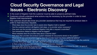 Cloud Security Governance and Legal
Issues – Electronic Discovery
In the event of litigation hold the customer must be able to preserve pertinent data.
Customers should understand what actions may be necessary by the provider in order to meet
litigation hold requirements.
The customer should also know any provider assistance that may be required to produce data in
order to meet discovery requests.
- What steps does the provider take to assist when litigation hold is needed?
- Can the customer perform all litigation hold steps, or is provider action necessary?
- How soon can the provider implement litigation hold after a request is submitted?
- Can transactions related to litigation hold be logged?
- What metadata does the provider keep about customer data?
- How does thec provider and produce system metadata for documents stored on the system?
- What kind of user and document logging does the provider track? Are there additional options?
- How is data collection to be done if the customer needs to produce data during litigation? Can the customer
– or their third party expert - do it all? Must the provider do some parts?
- Is there a fee for the provider activities in meeting production requests?
- How soon after receiving the production request will the provider be able to produce the data – or give an
estimate of the time to complete the task?
 