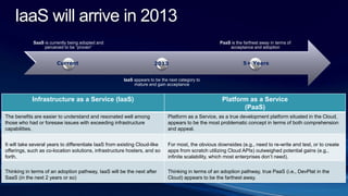 SaaS is currently being adopted and
perceived to be “proven”
IaaS appears to be the next category to
mature and gain acceptance
PaaS is the farthest away in terms of
acceptance and adoption
Current 2013 5+ Years
Infrastructure as a Service (IaaS) Platform as a Service
(PaaS)
The benefits are easier to understand and resonated well among
those who had or foresaw issues with exceeding infrastructure
capabilities.
Platform as a Service, as a true development platform situated in the Cloud,
appears to be the most problematic concept in terms of both comprehension
and appeal.
It will take several years to differentiate IaaS from existing Cloud-like
offerings, such as co-location solutions, infrastructure hosters, and so
forth.
For most, the obvious downsides (e.g., need to re-write and test, or to create
apps from scratch utilizing Cloud APIs) outweighed potential gains (e.g.,
infinite scalability, which most enterprises don’t need).
Thinking in terms of an adoption pathway, IaaS will be the next after
SaaS (in the next 2 years or so)
Thinking in terms of an adoption pathway, true PaaS (i.e., DevPlat in the
Cloud) appears to be the farthest away.
IaaS will arrive in 2013
 