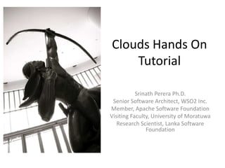 Clouds Hands On
    Tutorial

           Srinath Perera Ph.D.
 Senior Software Architect, WSO2 Inc.
Member, Apache Software Foundation
Visiting Faculty, University of Moratuwa
   Research Scientist, Lanka Software
               Foundation
 