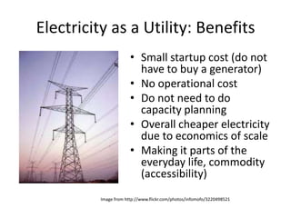 Electricity as a Utility: Benefits
                       • Small startup cost (do not
                         have to buy a generator)
                       • No operational cost
                       • Do not need to do
                         capacity planning
                       • Overall cheaper electricity
                         due to economics of scale
                       • Making it parts of the
                         everyday life, commodity
                         (accessibility)
          Image from http://www.flickr.com/photos/infomofo/3220498521
 