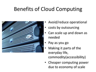 Benefits of Cloud Computing

            • Avoid/reduce operational
            • costs by outsourcing
            • Can scale up and down as
              needed
            • Pay as you go
            • Making it parts of the
              everyday life,
              commodity(accessibility)
            • Cheaper computing power
              due to economy of scale
 