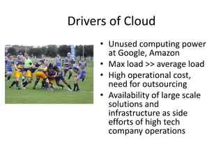 Drivers of Cloud
     • Unused computing power
       at Google, Amazon
     • Max load >> average load
     • High operational cost,
       need for outsourcing
     • Availability of large scale
       solutions and
       infrastructure as side
       efforts of high tech
       company operations
 