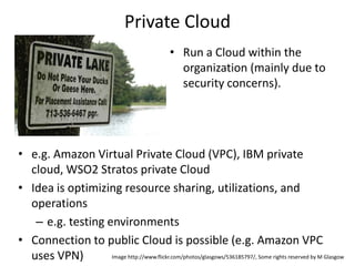 Private Cloud
                                                  • Run a Cloud within the
                                                    organization (mainly due to
                                                    security concerns).




• e.g. Amazon Virtual Private Cloud (VPC), IBM private
  cloud, WSO2 Stratos private Cloud
• Idea is optimizing resource sharing, utilizations, and
  operations
   – e.g. testing environments
• Connection to public Cloud is possible (e.g. Amazon VPC
  uses VPN)        Image http://www.flickr.com/photos/glasgows/536185797/, Some rights reserved by M Glasgow
 