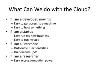 What Can We do with the Cloud?
• If I am a developer, now it is
   – Easy to get access to a machine
   – Easy to host something
• If I am a startup
   – Easy run my new business
   – Easy to run my app
• If I am a Enterprise
   – Outsource functionalities
   – On demand H/W
• If I am a researcher
   – Easy access computing power
 