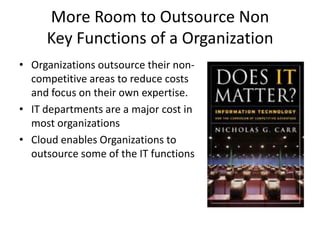 More Room to Outsource Non
     Key Functions of a Organization
• Organizations outsource their non-
  competitive areas to reduce costs
  and focus on their own expertise.
• IT departments are a major cost in
  most organizations
• Cloud enables Organizations to
  outsource some of the IT functions
 