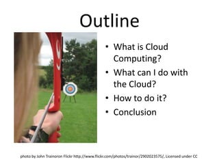 Outline
                                              • What is Cloud
                                                Computing?
                                              • What can I do with
                                                the Cloud?
                                              • How to do it?
                                              • Conclusion



photo by John Trainoron Flickr http://www.flickr.com/photos/trainor/2902023575/, Licensed under CC
 