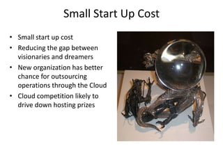 Small Start Up Cost
• Small start up cost
• Reducing the gap between
  visionaries and dreamers
• New organization has better
  chance for outsourcing
  operations through the Cloud
• Cloud competition likely to
  drive down hosting prizes
 