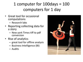 1 computer for 100days = 100
            computers for 1 day
• Great tool for occasional
  computations
   – Research labs
• Reporting collecting data for
  a story
   – New york Times tiff to pdf
     conversion
• Rise of analytics
   – great tool for offline analysis
   – Business Intelligence (BI)
   – Audits
 