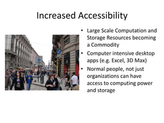 Increased Accessibility
           • Large Scale Computation and
             Storage Resources becoming
             a Commodity
           • Computer intensive desktop
             apps (e.g. Excel, 3D Max)
           • Normal people, not just
             organizations can have
             access to computing power
             and storage
 