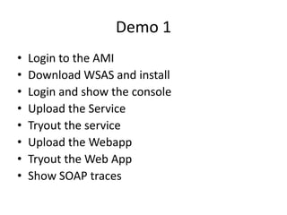 Demo 1
•   Login to the AMI
•   Download WSAS and install
•   Login and show the console
•   Upload the Service
•   Tryout the service
•   Upload the Webapp
•   Tryout the Web App
•   Show SOAP traces
 
