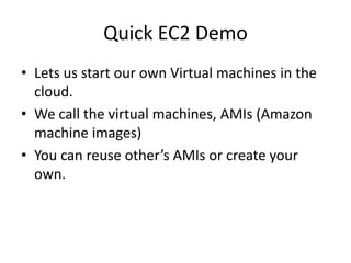 Quick EC2 Demo
• Lets us start our own Virtual machines in the
  cloud.
• We call the virtual machines, AMIs (Amazon
  machine images)
• You can reuse other’s AMIs or create your
  own.
 