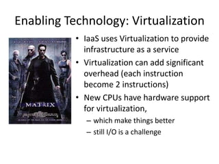 Enabling Technology: Virtualization
           • IaaS uses Virtualization to provide
             infrastructure as a service
           • Virtualization can add significant
             overhead (each instruction
             become 2 instructions)
           • New CPUs have hardware support
             for virtualization,
              – which make things better
              – still I/O is a challenge
 
