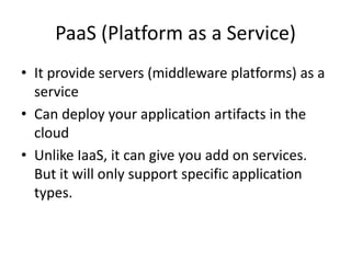 PaaS (Platform as a Service)
• It provide servers (middleware platforms) as a
  service
• Can deploy your application artifacts in the
  cloud
• Unlike IaaS, it can give you add on services.
  But it will only support specific application
  types.
 