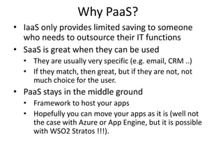 Why PaaS?
• IaaS only provides limited saving to someone
  who needs to outsource their IT functions
• SaaS is great when they can be used
  • They are usually very specific (e.g. email, CRM ..)
  • If they match, then great, but if they are not, not
    much choice for the user.
• PaaS stays in the middle ground
  • Framework to host your apps
  • Hopefully you can move your apps as it is (well not
    the case with Azure or App Engine, but it is possible
    with WSO2 Stratos !!!).
 