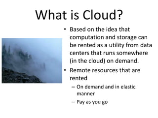What is Cloud?
    • Based on the idea that
      computation and storage can
      be rented as a utility from data
      centers that runs somewhere
      (in the cloud) on demand.
    • Remote resources that are
      rented
       – On demand and in elastic
         manner
       – Pay as you go
 