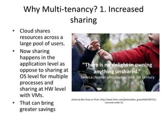 Why Multi-tenancy? 1. Increased
                sharing
• Cloud shares
  resources across a
  large pool of users.
• Now sharing
  happens in the
  application level as             “There is no delight in owning
  oppose to sharing at                 anything unshared.”
  OS level for multiple           Seneca (Roman philosopher, mid-1st century
  processes and                                     AD)
  sharing at HW level
  with VMs.
                          photo by Ben Gray on Flickr, http://www.flickr.com/photos/ben_grey/4582294721/,
• That can bring                                           Licensed under CC


  greater savings
 