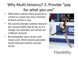 Why Multi-tenancy? 2. Provide “pay
           for what you use”
•   Often there will be many accounts in
    a PaaS or a SaaS, but only a fraction
    of them will be in use.
•   We cannot allocate runtime resource
    per account (disk may be ok, as it is
    cheap). For example, we cannot run
    a VM per account.
•   By sharing the same server with
    many users, Multi-tenancy provides
    much reduced runtime cost per
    server.
 