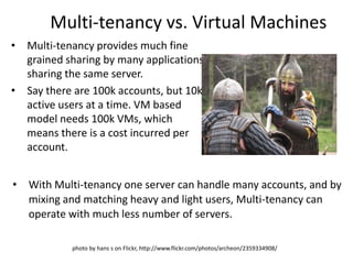 Multi-tenancy vs. Virtual Machines
•   Multi-tenancy provides much fine
    grained sharing by many applications
    sharing the same server.
•   Say there are 100k accounts, but 10k
    active users at a time. VM based
    model needs 100k VMs, which
    means there is a cost incurred per
    account.


•   With Multi-tenancy one server can handle many accounts, and by
    mixing and matching heavy and light users, Multi-tenancy can
    operate with much less number of servers.

             photo by hans s on Flickr, http://www.flickr.com/photos/archeon/2359334908/
 