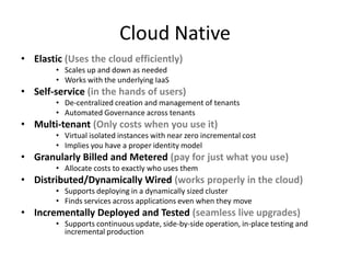 Cloud Native
• Elastic (Uses the cloud efficiently)
        • Scales up and down as needed
        • Works with the underlying IaaS
• Self-service (in the hands of users)
        • De-centralized creation and management of tenants
        • Automated Governance across tenants
• Multi-tenant (Only costs when you use it)
        • Virtual isolated instances with near zero incremental cost
        • Implies you have a proper identity model
• Granularly Billed and Metered (pay for just what you use)
        • Allocate costs to exactly who uses them
• Distributed/Dynamically Wired (works properly in the cloud)
        • Supports deploying in a dynamically sized cluster
        • Finds services across applications even when they move
• Incrementally Deployed and Tested (seamless live upgrades)
        • Supports continuous update, side-by-side operation, in-place testing and
          incremental production
 