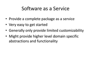 Software as a Service
•   Provide a complete package as a service
•   Very easy to get started
•   Generally only provide limited customizability
•   Might provide higher level domain specific
    abstractions and functionality
 