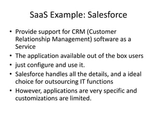 SaaS Example: Salesforce
• Provide support for CRM (Customer
  Relationship Management) software as a
  Service
• The application available out of the box users
• just configure and use it.
• Salesforce handles all the details, and a ideal
  choice for outsourcing IT functions
• However, applications are very specific and
  customizations are limited.
 