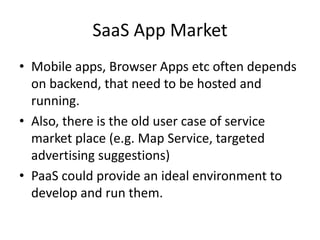 SaaS App Market
• Mobile apps, Browser Apps etc often depends
  on backend, that need to be hosted and
  running.
• Also, there is the old user case of service
  market place (e.g. Map Service, targeted
  advertising suggestions)
• PaaS could provide an ideal environment to
  develop and run them.
 