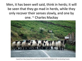 Men, it has been well said, think in herds; it will
be seen that they go mad in herds, while they
 only recover their senses slowly, and one by
             one. ~ Charles Mackay




       Copied from http://www.flickr.com/photos/54555810@N00/2848637190/, by Rambling Traveler
 