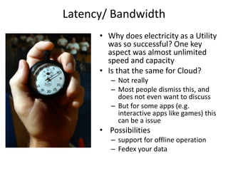 Latency/ Bandwidth
      • Why does electricity as a Utility
        was so successful? One key
        aspect was almost unlimited
        speed and capacity
      • Is that the same for Cloud?
         – Not really
         – Most people dismiss this, and
           does not even want to discuss
         – But for some apps (e.g.
           interactive apps like games) this
           can be a issue
      • Possibilities
         – support for offline operation
         – Fedex your data
 